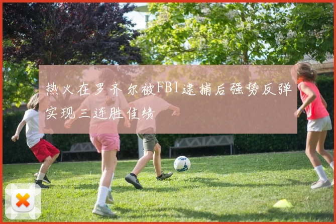 热火在罗齐尔被FBI逮捕后强势反弹实现三连胜佳绩