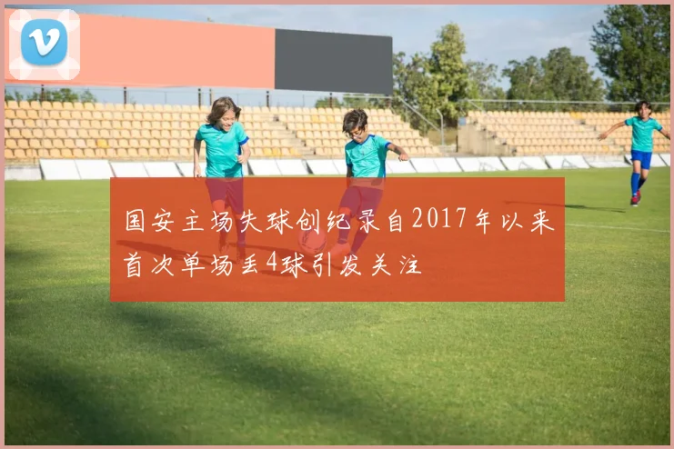 国安主场失球创纪录自2017年以来首次单场丢4球引发关注