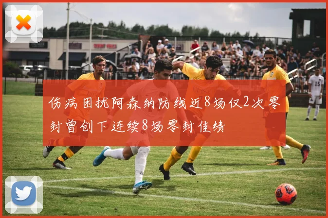 伤病困扰阿森纳防线近8场仅2次零封曾创下连续8场零封佳绩
