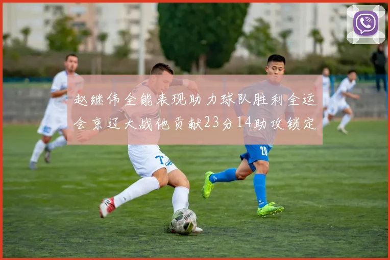 赵继伟全能表现助力球队胜利全运会京辽大战他贡献23分14助攻锁定胜局
