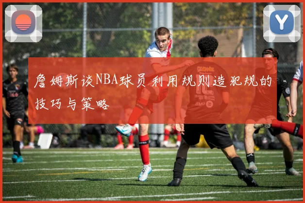 詹姆斯谈NBA球员利用规则造犯规的技巧与策略