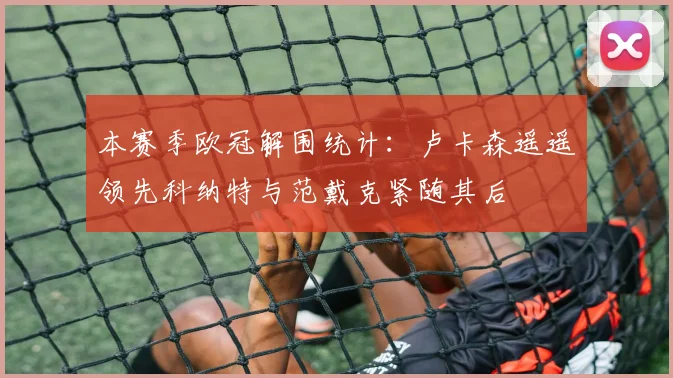 本赛季欧冠解围统计：卢卡森遥遥领先科纳特与范戴克紧随其后