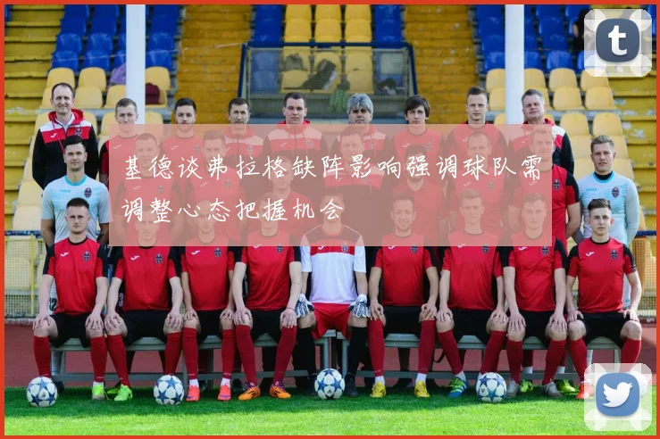 基德谈弗拉格缺阵影响强调球队需调整心态把握机会