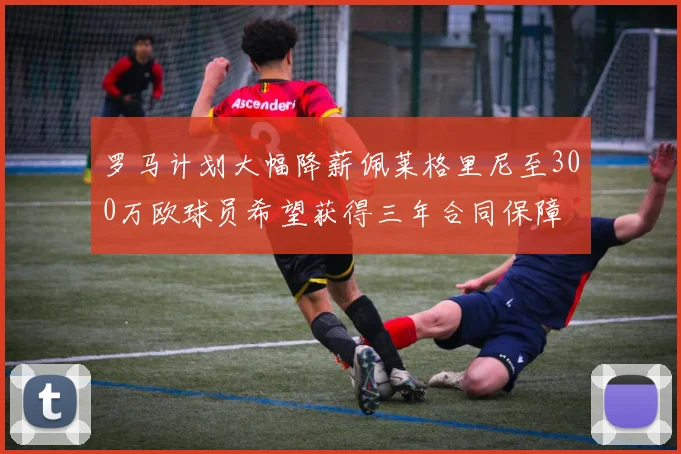 罗马计划大幅降薪佩莱格里尼至300万欧球员希望获得三年合同保障