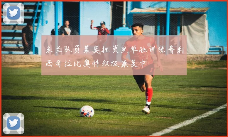 米兰队员莱奥托莫里单独训练普利西奇拉比奥特积极康复中