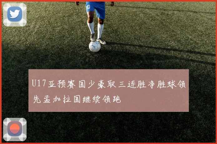 U17亚预赛国少豪取三连胜净胜球领先孟加拉国继续领跑