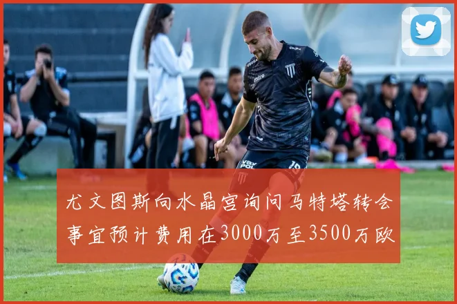 尤文图斯向水晶宫询问马特塔转会事宜预计费用在3000万至3500万欧元之间