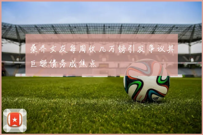 桑乔女友每周收几万镑引发争议其巨额债务成焦点