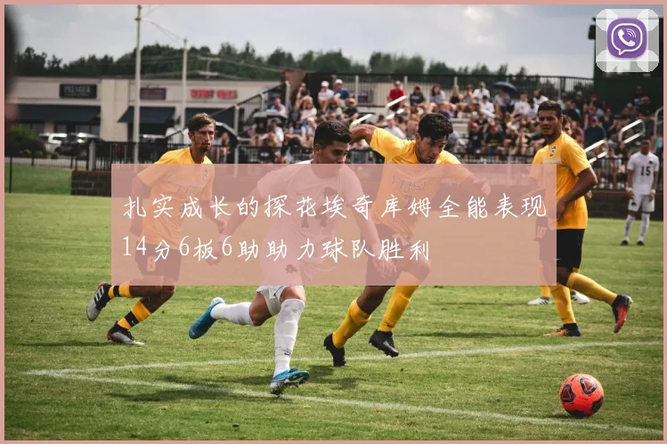 扎实成长的探花埃奇库姆全能表现14分6板6助助力球队胜利