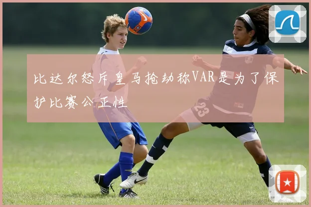 比达尔怒斥皇马抢劫称VAR是为了保护比赛公正性