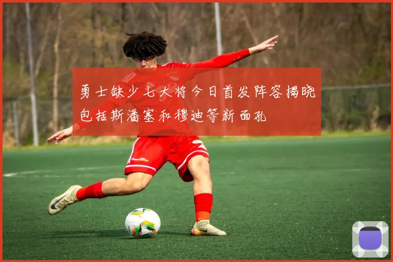 勇士缺少七大将今日首发阵容揭晓包括斯潘塞和穆迪等新面孔