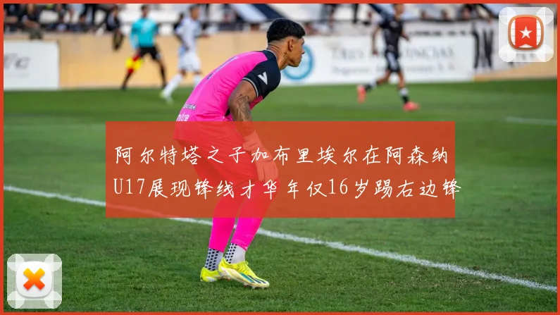 阿尔特塔之子加布里埃尔在阿森纳U17展现锋线才华年仅16岁踢右边锋