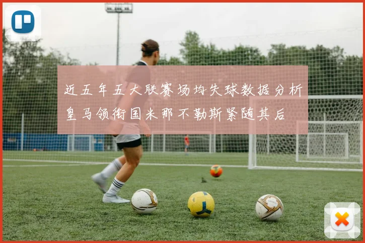 近五年五大联赛场均失球数据分析皇马领衔国米那不勒斯紧随其后