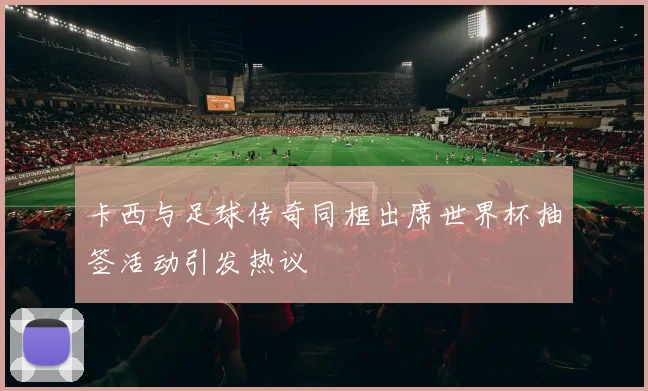 卡西与足球传奇同框出席世界杯抽签活动引发热议